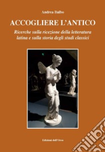 Accogliere l'antico. Ricerche sulla ricezione della letteratura latina e sulla storia degli studi classici. Ediz. critica libro di Balbo Andrea