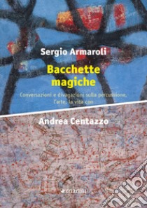 Bacchette magiche. Conversazioni e divagazioni sulla percussione, l'arte e la vita libro di Armaroli Sergio; Centazzo Andrea