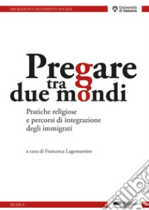 Pregare tra due mondi. Pratiche religiose e percorsi di integrazione degli immigrati libro di Lagomarsino F. (cur.)