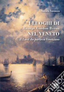 I luoghi di George Gordon Byron nel Veneto. Il Lord che parlava veneziano libro di Soranzo Aurora