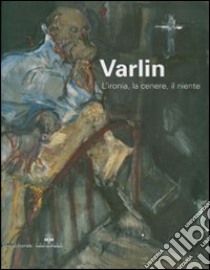 Varlin. L'ironia, la cenere, il niente. Catalogo delle mostra (Legnano, 5 maggio-1 luglio 2007). Ediz. illustrata libro di Arensi F. (cur.); Guggenheim P. (cur.)