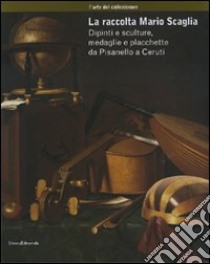 La raccolta Mario Scaglia. Dipinti e sculture, medaglie e placchette da Pisanello a Ceruti. Ediz. illustrata libro