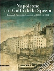 Napoleone e il golfo della Spezia. Topografi francesi in Liguria tra il 1809 e il 1811. Ediz. illustrata libro di Rossi Luisa