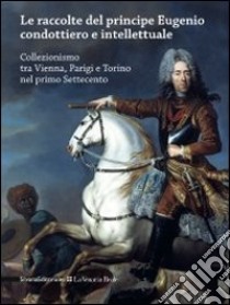 Le raccolte del principe Eugenio condottiero e intellettuale. Collezionismo tra Vienna, Parigi e Torino nel primo Settecento. Catalogo della mostra (Torino 2012). Ediz. bilingue libro di Spantigati C. E. (cur.)