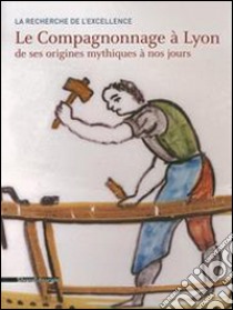 La Recherche De L'Excellence. Histoire Du Compagnonnage ? Lyon De Ses Origines Mystiques ? Nos Jours libro