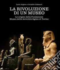 La rivoluzione di un museo. Le origini della Fondazione Museo delle Antichità Egizie di Torino libro di Argano L. (cur.); Colasanti A. (cur.)