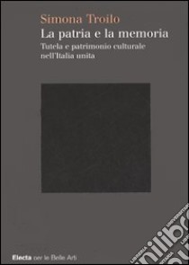 La patria e la memoria. Tutela e patrimonio culturale nell'Italia unità. Ediz. illustrata libro di Troilo Simona