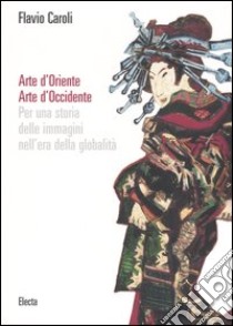 Arte d'Oriente. Arte d'Occidente. Per una storia delle immagini nell'era della globalità. Ediz. illustrata libro di Caroli Flavio