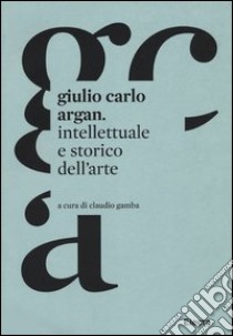 Giulio Carlo Argan. Intellettuale e storico dell'arte libro di Gamba C. (cur.)