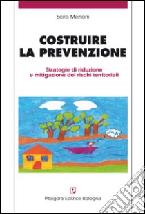 Costruire la prevenzione. Strategie di riduzione e mitigazione dei rischi territoriali libro di Menoni Scira