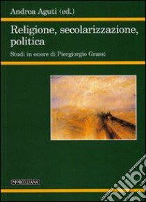 Religione, secolarizzazione, politica. Studi in onore di Piergiorgio Grassi libro di Aguti A. (cur.)