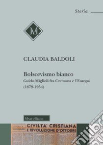 Bolscevismo bianco. Guido Miglioli fra Cremona e l'Europa (1879-1954) libro di Baldoli Claudia