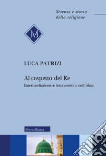 Al cospetto del Re. Intermediazione e intercessione nell'Islam libro di Patrizi Luca