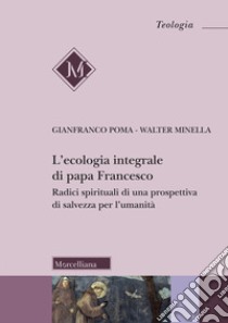 L'ecologia integrale di papa Francesco. Radici spirituali di una prospettiva di salvezza per l'umanità libro di Poma Gianfranco; Minella Walter