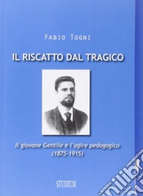 Il riscatto dal tragico. Il giovane Gentile e l'agire pedagogico (1875-1915) libro di Togni Fabio