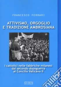 Attivismo, orgoglio e tradizione ambrosiana. I cattolici nelle fabbriche milanesi dal secondo dopoguerra al Concilio Vaticano II libro di Ferrari Francesco