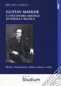 Gustav Mahler e l'incontro mistico di poesia e musica. Morte, risurrezione, dolore, amore, estasi libro di Luiselli Bruno