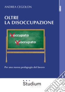 Oltre la disoccupazione. Per una nuova pedagogia del lavoro libro di Cegolon Andrea