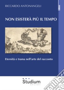 Non esisterà più il tempo. Eternità e trama nell'arte del racconto libro di Antonangeli Riccardo