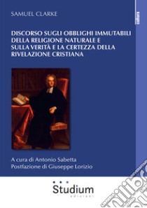 Discorso sugli obblighi immutabili della religione naturale e sulla verità e la certezza della rivelazione cristiana libro di Clarke Samuel; Sabetta A. (cur.)