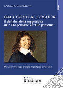 Dal «cogito» al «cogitor». Il definirsi della soggettività dal «Dio pensato» al «Dio pensante». Per una «inversione» della metafisica cartesiana libro di Caltagirone Calogero