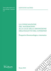 La consumazione del matrimonio alla luce della definizione dell'oggetto del consenso. Prospettiva fenomenologica e sistematica libro di Iacono Giovanni