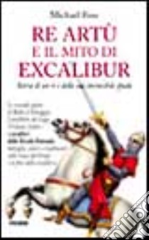 Re Artù e il mito di Excalibur. Storia di un re e della sua invincibile spada libro di Foss Michael