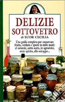 Delizie sottovetro. Una guida completa per conservare frutta, verdurea e spezie in mille modi: al naturale, sotto aceto, in agrodolce, sotto spirito, allo sciroppo.. libro di Cecilia (suor)