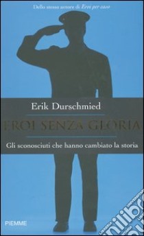 Eroi senza gloria. Gli sconosciuti che hanno cambiato la storia libro di Durschmied Erik