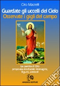 Guardate gli uccelli del cielo. Osservate i gigli del campo libro di Macrelli Ciro