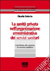 La sanità privata nell'organizzazione amministrativa dei servizi sanitari. Contributo alla nozione di servizio pubblico libro di Corbetta Claudia