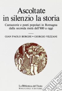 Ascoltate in silenzio la storia. Cantastorie e poeti popolari in Romagna dalla seconda metà dell'800 a oggi libro di Borghi G. Paolo; Vezzani Giorgio