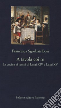 A tavola coi re. La cucina ai tempi di Luigi XIV e Luigi XV libro di Sgorbati Bosi Francesca