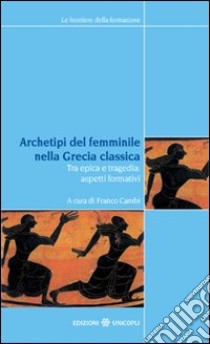 Archetipi del femminile nella Grecia classica. Tra epica e tragedia: aspetti formativi. Atti del seminario fiorentino (22-23 giugno 2007) libro di Cambi F. (cur.)