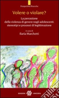 Volere o violare? La percezione della violenza di genere negli adolescenti. Stereotipi e processi di legittimazione libro di Marchetti I. (cur.)