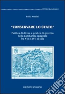 «Conservare lo stato». Politica di difesa e pratica di governo nella Lombardia spagnola fra XVI e XVII secolo libro di Anselmi Paola