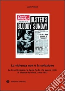 La violenza non è la soluzione. La Gran Bretagna, la Santa Sede e la guerra civile in Irlanda del Nord, 1966-1972 libro di Valent Lucio