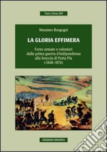 La gloria effimera. Forze armate e volontari dalla prima guerra d'indipendenza alla breccia di Porta Pia (1848-1870) libro di Borgogni Massimo