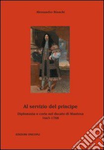 Al servizio del principe. Diplomazia e corte nel ducato di Mantova 1665-1708 libro di Bianchi Alessandro