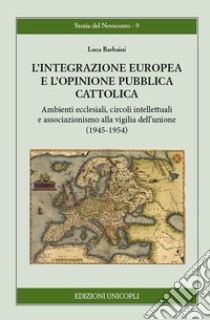 L'integrazione europea e l'opinione pubblica cattolica. Ambienti ecclesiali, circoli intellettuali e associazionismo alla vigilia dell'unione (1945-1954) libro di Barbaini Luca