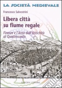 Libera città su fiume regale. Firenze e l'Arno dall'antichità al Quattrocento libro di Salvestrini Francesco