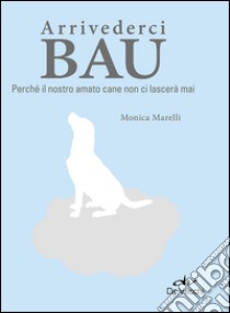 Arrivederci bau. Perché il nostro amato cane non ci lascerà mai libro di Marelli Monica