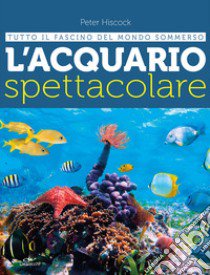 L'acquario spettacolare. Tutto il fascino del mondo sommerxo libro di Hiscock Peter