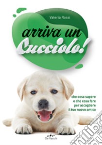 Arriva un cucciolo! Che cosa sapere e che cosa fare per accogliere il tuo nuovo amico libro di Rossi Valeria