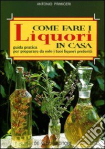 Come fare i liquori in casa. Guida pratica per preparare da solo i tuoi liquori preferiti libro di Primiceri Antonio