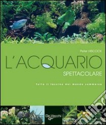 L'acquario spettacolare. Tutto il fascino del mondo sommerxo libro di Hiscock Peter