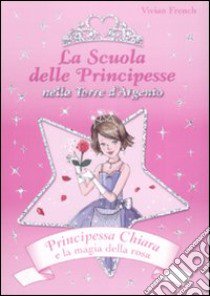 Principessa Chiara e la magia della rosa. La scuola delle principesse nella Torre d'Argento. Ediz. illustrata libro di French Vivian