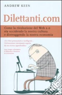 Dilettanti.com. Come la rivoluzione del Web 2.0 sta uccidendo la nostra cultura e distruggendo la nostra economia libro di Keen Andrew