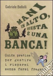 Mani in alto, questa è una banca! Guida pratica per gestire i risparmi senza farsi fregare libro di Bellelli Gabriele