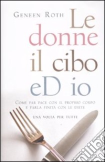 Le donne, il cibo ed io. Come far pace con il proprio corpo e farla finita con le diete libro di Roth Geneen